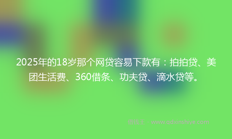 2025年的18岁那个网贷容易下款有：拍拍贷、美团生活费、360借条、功夫贷、滴水贷等。