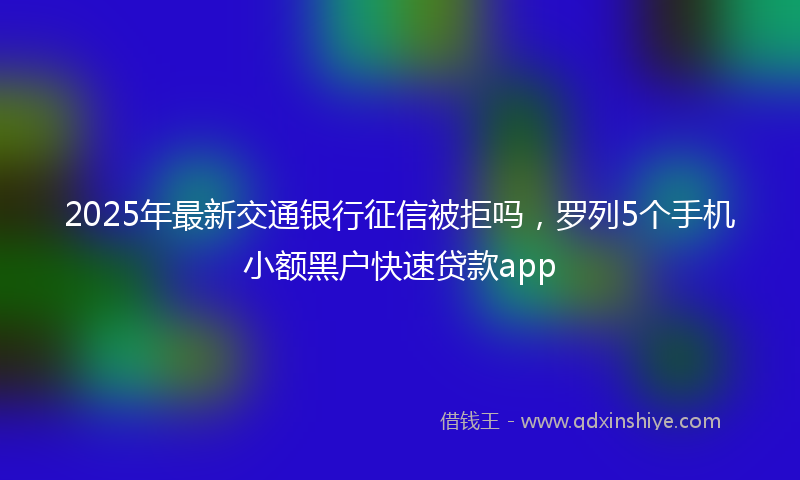 2025年最新交通银行征信被拒吗，罗列5个手机小额黑户快速贷款app