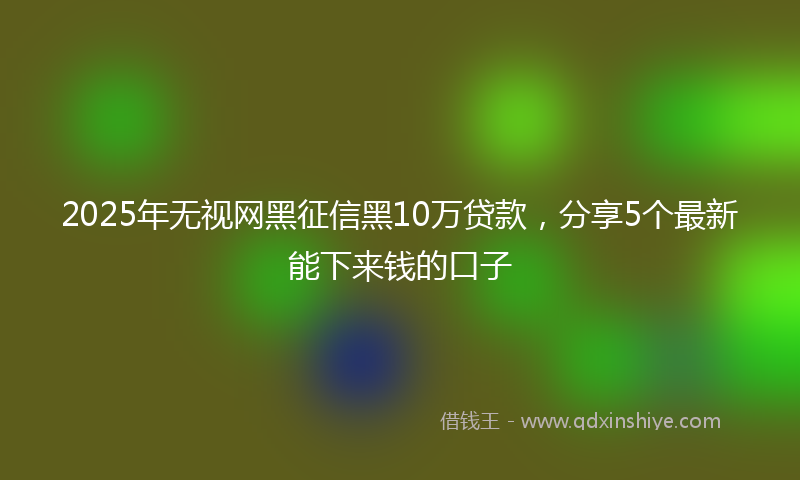 2025年无视网黑征信黑10万贷款，分享5个最新能下来钱的口子