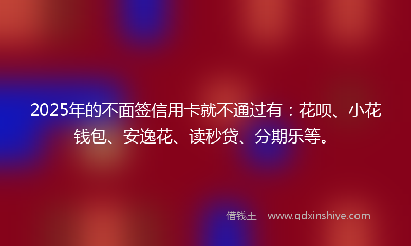 2025年的不面签信用卡就不通过有：花呗、小花钱包、安逸花、读秒贷、分期乐等。