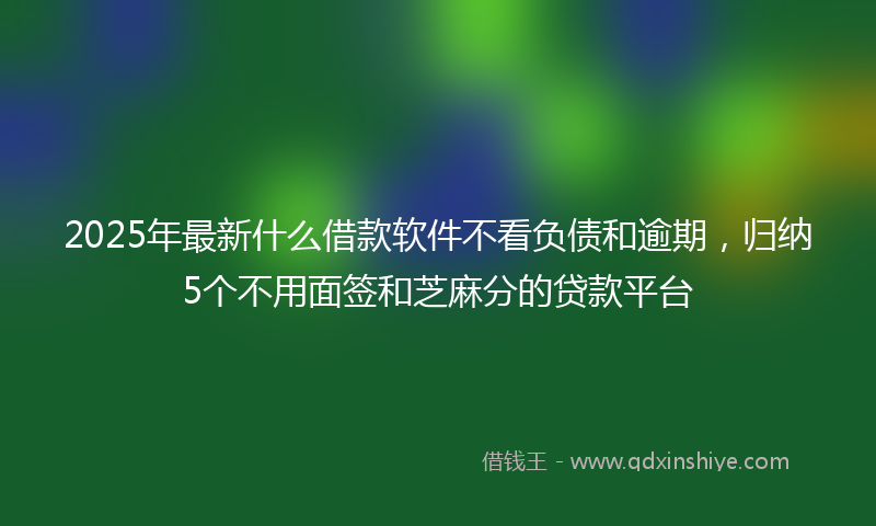 2025年最新什么借款软件不看负债和逾期，归纳5个不用面签和芝麻分的贷款平台