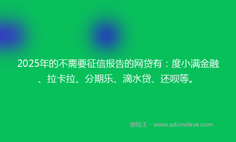 2025年的不需要征信报告的网贷有：度小满金融、拉卡拉、分期乐、滴水贷、还呗等。