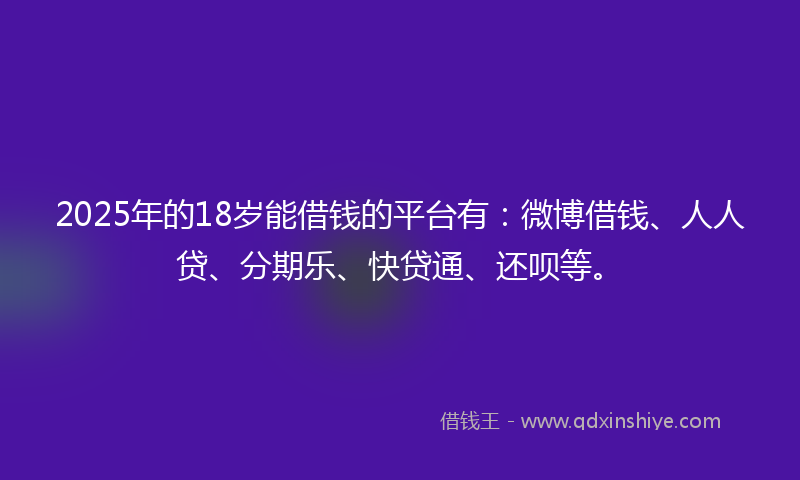 2025年的18岁能借钱的平台有：微博借钱、人人贷、分期乐、快贷通、还呗等。
