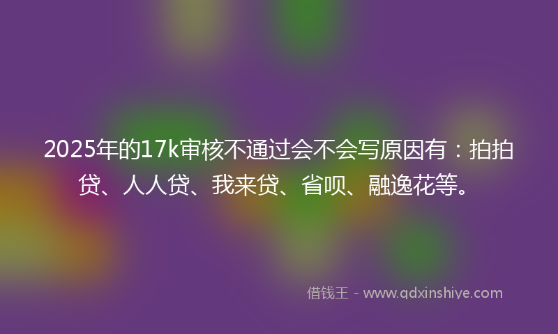 2025年的17k审核不通过会不会写原因有：拍拍贷、人人贷、我来贷、省呗、融逸花等。