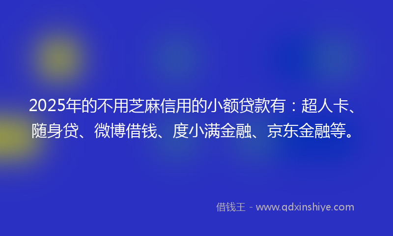 2025年的不用芝麻信用的小额贷款有：超人卡、随身贷、微博借钱、度小满金融、京东金融等。
