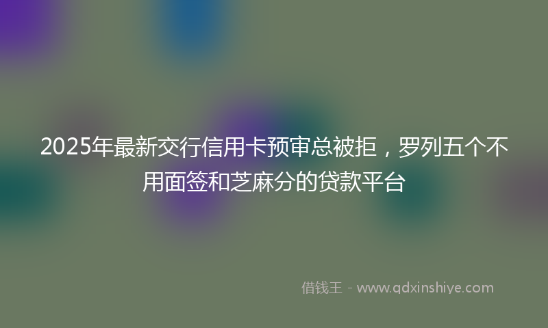 2025年最新交行信用卡预审总被拒，罗列五个不用面签和芝麻分的贷款平台