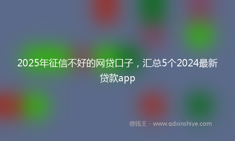 2025年征信不好的网贷口子，汇总5个2024最新贷款app