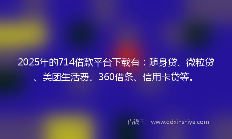 2025年的714借款平台下载有：随身贷、微粒贷、美团生活费、360借条、信用卡贷等。