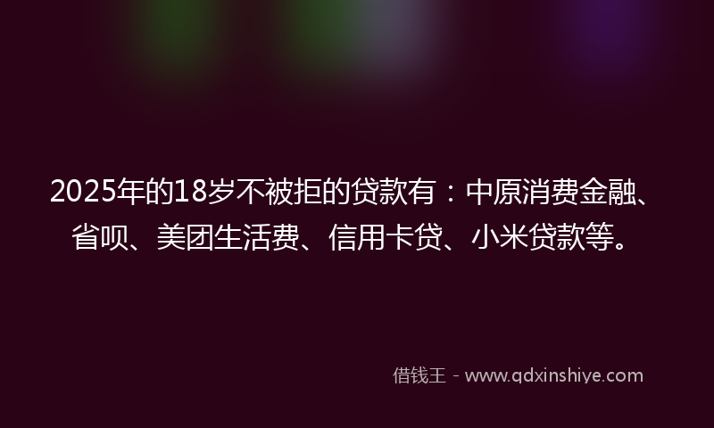 2025年的18岁不被拒的贷款有：中原消费金融、省呗、美团生活费、信用卡贷、小米贷款等。