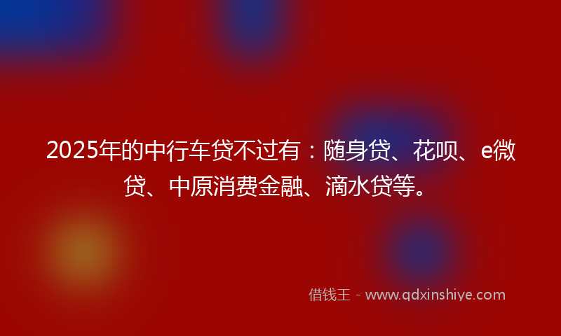 2025年的中行车贷不过有：随身贷、花呗、e微贷、中原消费金融、滴水贷等。