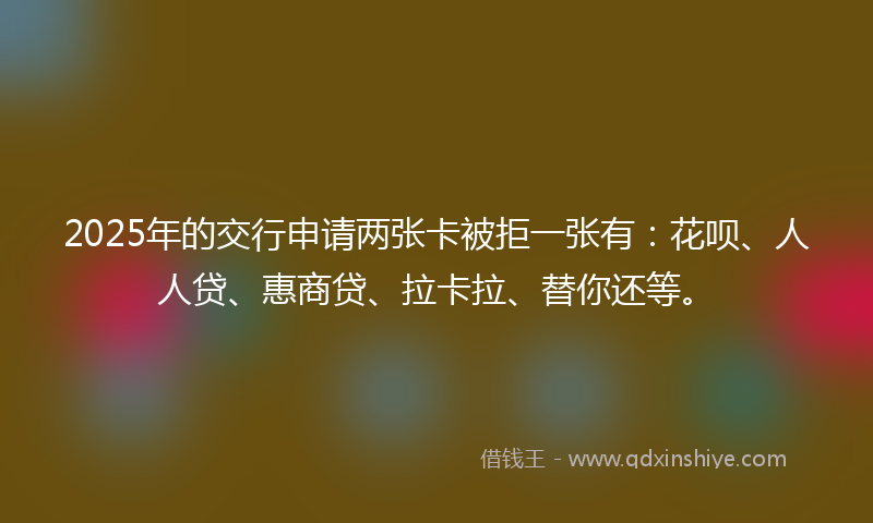 2025年的交行申请两张卡被拒一张有：花呗、人人贷、惠商贷、拉卡拉、替你还等。