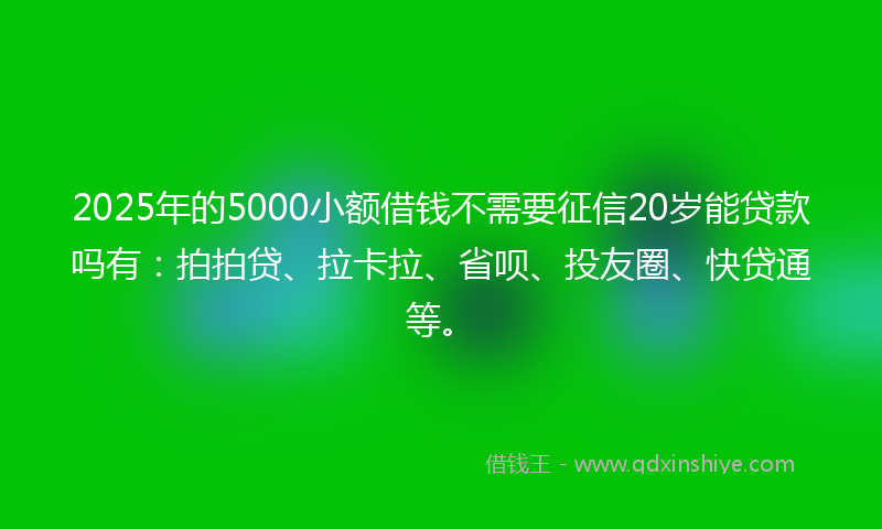 2025年的5000小额借钱不需要征信20岁能贷款吗有：拍拍贷、拉卡拉、省呗、投友圈、快贷通等。