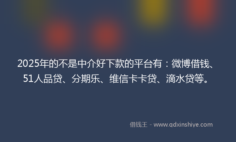 2025年的不是中介好下款的平台有：微博借钱、51人品贷、分期乐、维信卡卡贷、滴水贷等。