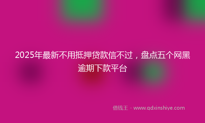 2025年最新不用抵押贷款信不过，盘点五个网黑逾期下款平台