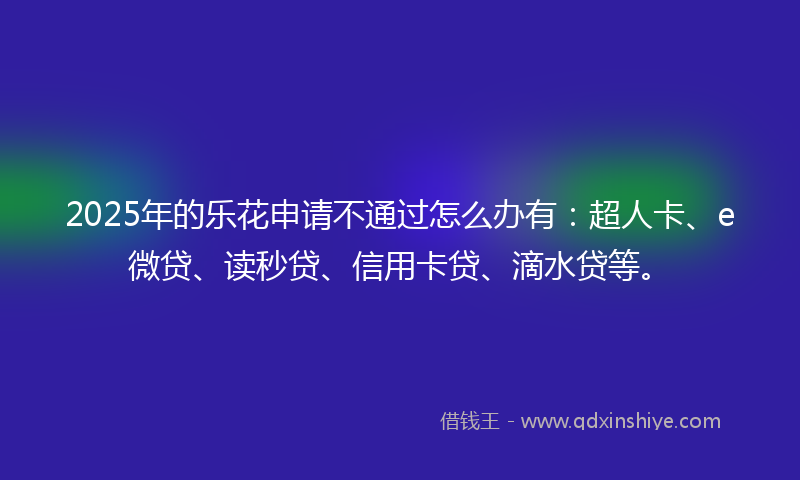 2025年的乐花申请不通过怎么办有：超人卡、e微贷、读秒贷、信用卡贷、滴水贷等。