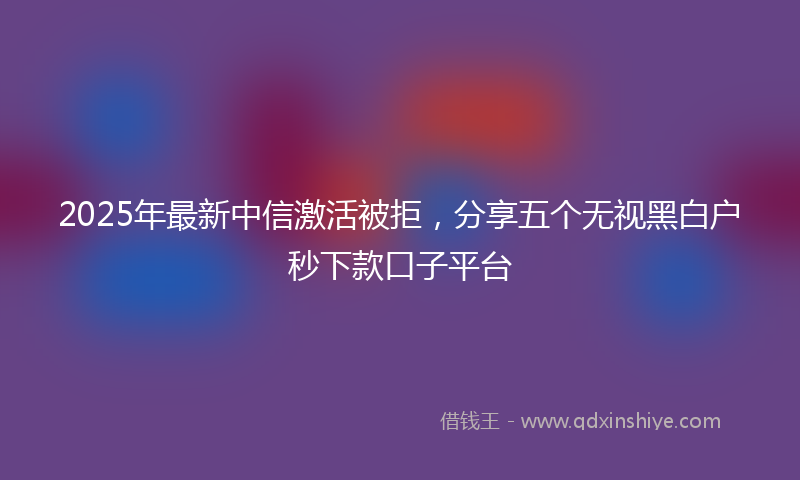 2025年最新中信激活被拒，分享五个无视黑白户秒下款口子平台