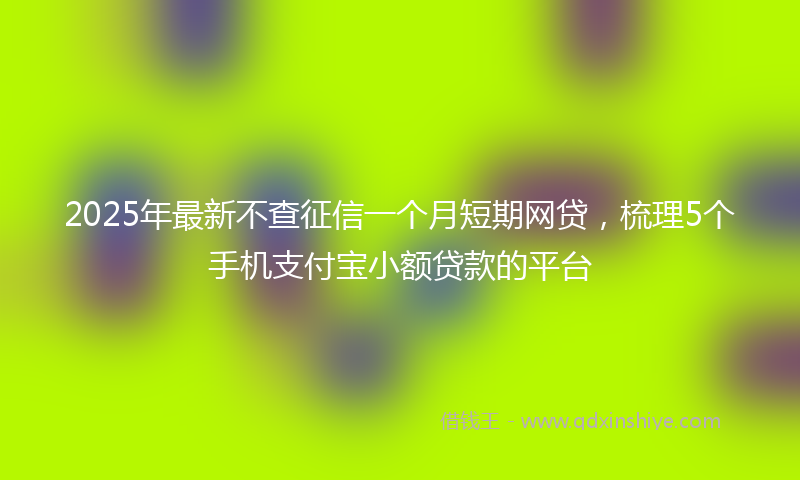 2025年最新不查征信一个月短期网贷，梳理5个手机支付宝小额贷款的平台