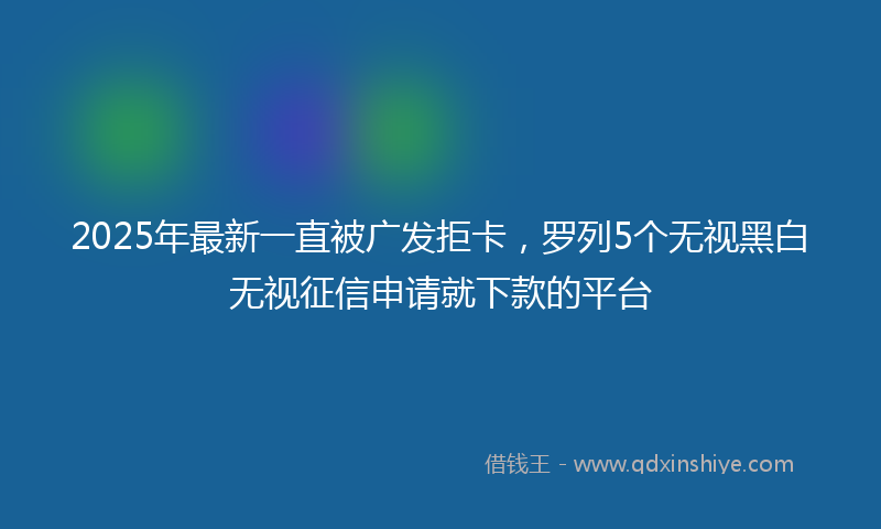 2025年最新一直被广发拒卡，罗列5个无视黑白无视征信申请就下款的平台
