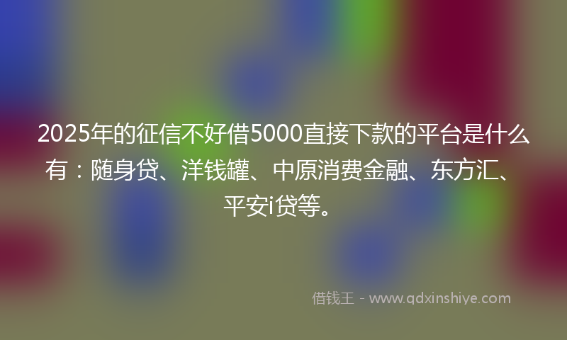 2025年的征信不好借5000直接下款的平台是什么有：随身贷、洋钱罐、中原消费金融、东方汇、平安i贷等。