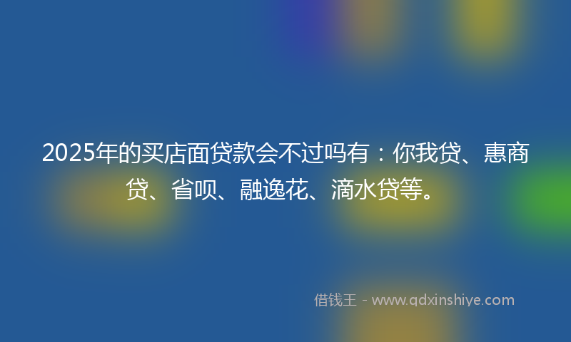 2025年的买店面贷款会不过吗有：你我贷、惠商贷、省呗、融逸花、滴水贷等。