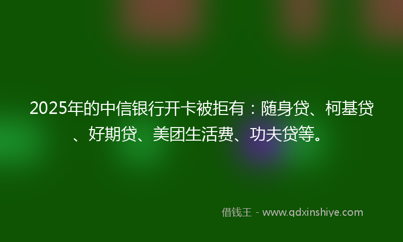 2025年的中信银行开卡被拒有：随身贷、柯基贷、好期贷、美团生活费、功夫贷等。