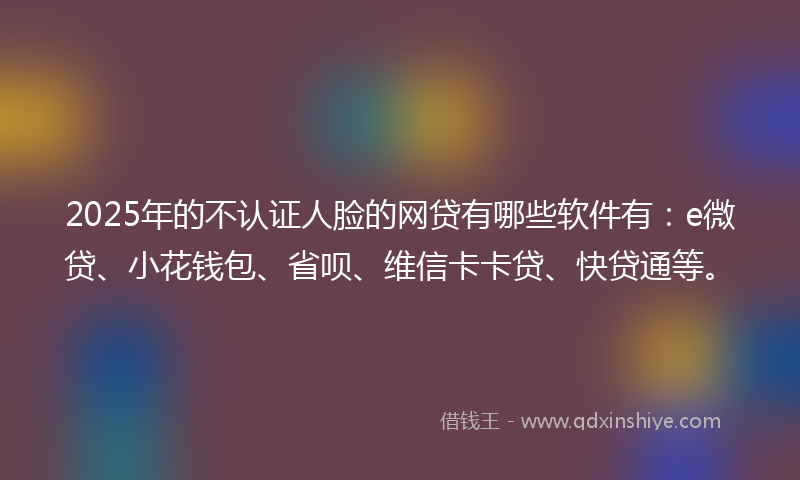 2025年的不认证人脸的网贷有哪些软件有：e微贷、小花钱包、省呗、维信卡卡贷、快贷通等。