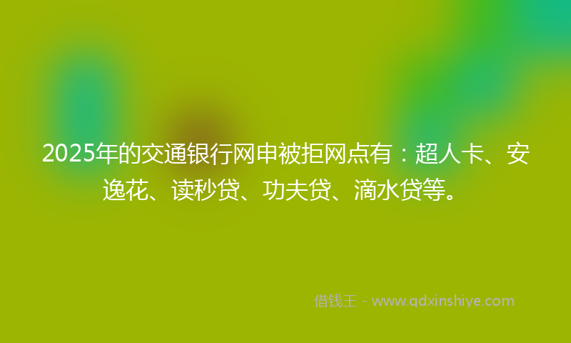 2025年的交通银行网申被拒网点有：超人卡、安逸花、读秒贷、功夫贷、滴水贷等。