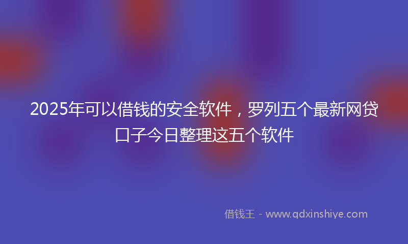 2025年可以借钱的安全软件，罗列五个最新网贷口子今日整理这五个软件