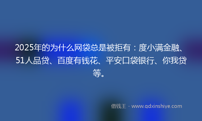 2025年的为什么网袋总是被拒有：度小满金融、51人品贷、百度有钱花、平安口袋银行、你我贷等。