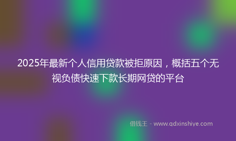 2025年最新个人信用贷款被拒原因，概括五个无视负债快速下款长期网贷的平台