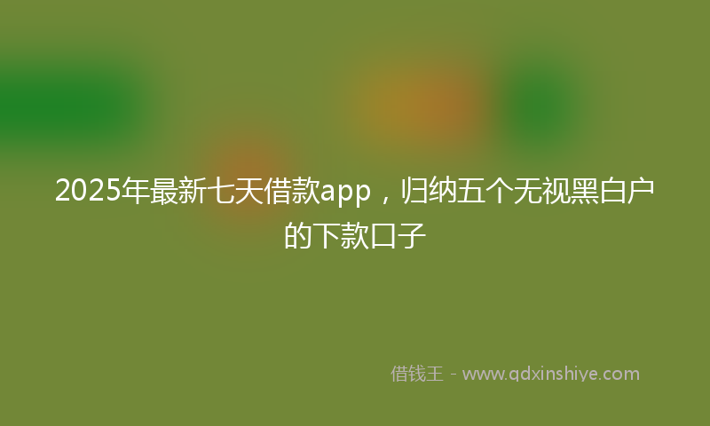 2025年最新七天借款app，归纳五个无视黑白户的下款口子