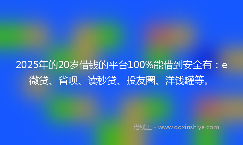 2025年的20岁借钱的平台100%能借到安全有：e微贷、省呗、读秒贷、投友圈、洋钱罐等。