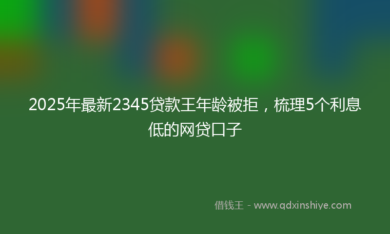 2025年最新2345贷款王年龄被拒，梳理5个利息低的网贷口子