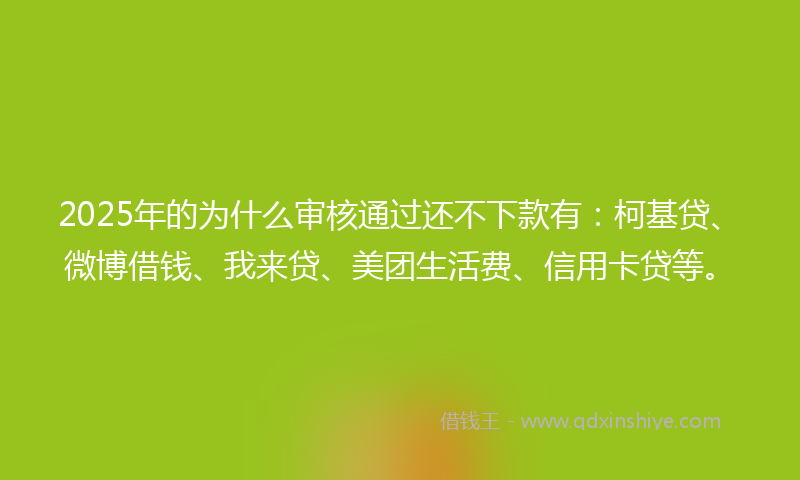 2025年的为什么审核通过还不下款有：柯基贷、微博借钱、我来贷、美团生活费、信用卡贷等。