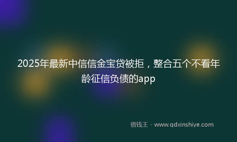 2025年最新中信信金宝贷被拒，整合五个不看年龄征信负债的app