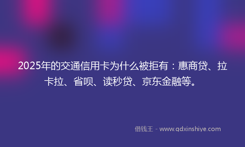 2025年的交通信用卡为什么被拒有：惠商贷、拉卡拉、省呗、读秒贷、京东金融等。