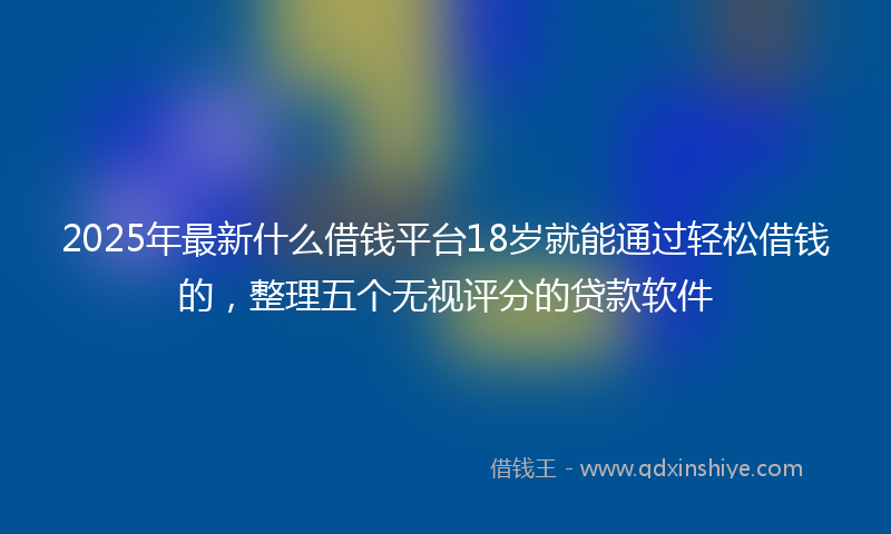 2025年最新什么借钱平台18岁就能通过轻松借钱的，整理五个无视评分的贷款软件