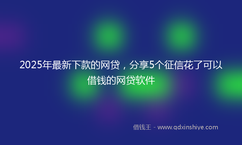 2025年最新下款的网贷，分享5个征信花了可以借钱的网贷软件