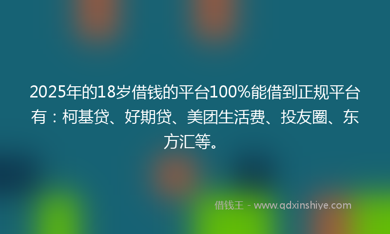 2025年的18岁借钱的平台100%能借到正规平台有：柯基贷、好期贷、美团生活费、投友圈、东方汇等。
