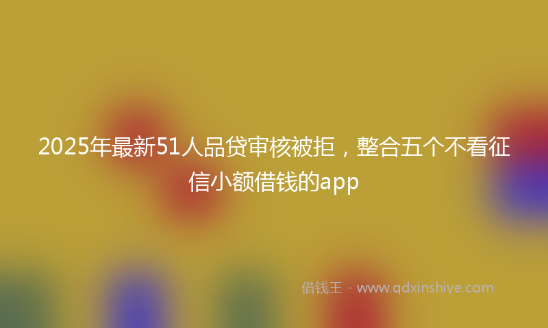 2025年最新51人品贷审核被拒，整合五个不看征信小额借钱的app