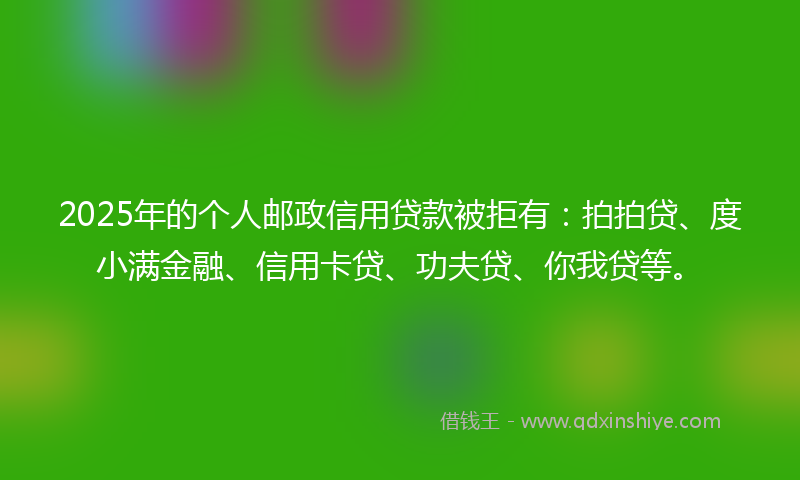 2025年的个人邮政信用贷款被拒有：拍拍贷、度小满金融、信用卡贷、功夫贷、你我贷等。