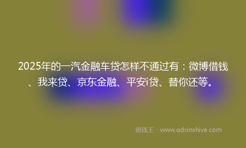 2025年的一汽金融车贷怎样不通过有：微博借钱、我来贷、京东金融、平安i贷、替你还等。