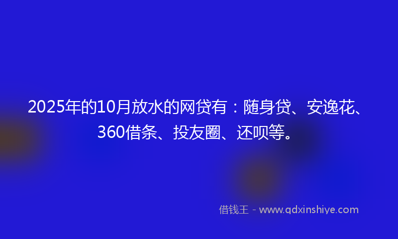 2025年的10月放水的网贷有：随身贷、安逸花、360借条、投友圈、还呗等。