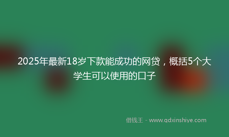 2025年最新18岁下款能成功的网贷，概括5个大学生可以使用的口子