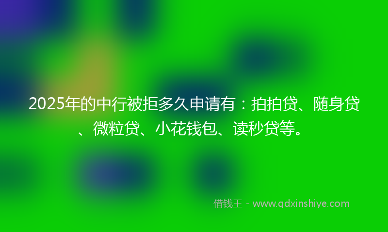 2025年的中行被拒多久申请有：拍拍贷、随身贷、微粒贷、小花钱包、读秒贷等。