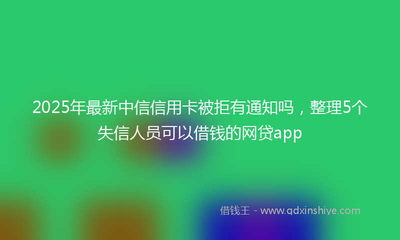 2025年最新中信信用卡被拒有通知吗，整理5个失信人员可以借钱的网贷app