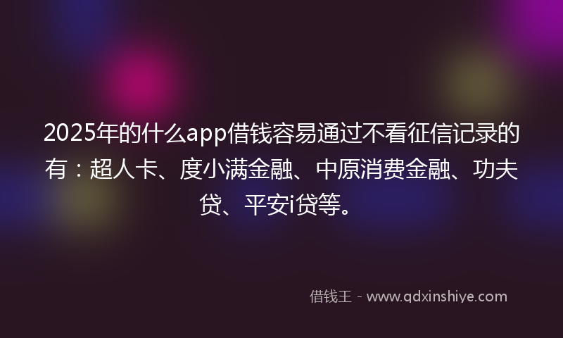 2025年的什么app借钱容易通过不看征信记录的有：超人卡、度小满金融、中原消费金融、功夫贷、平安i贷等。
