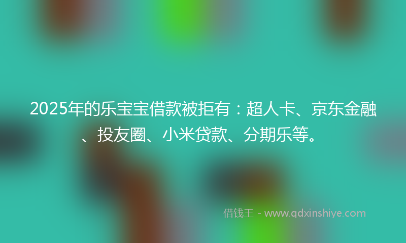 2025年的乐宝宝借款被拒有：超人卡、京东金融、投友圈、小米贷款、分期乐等。