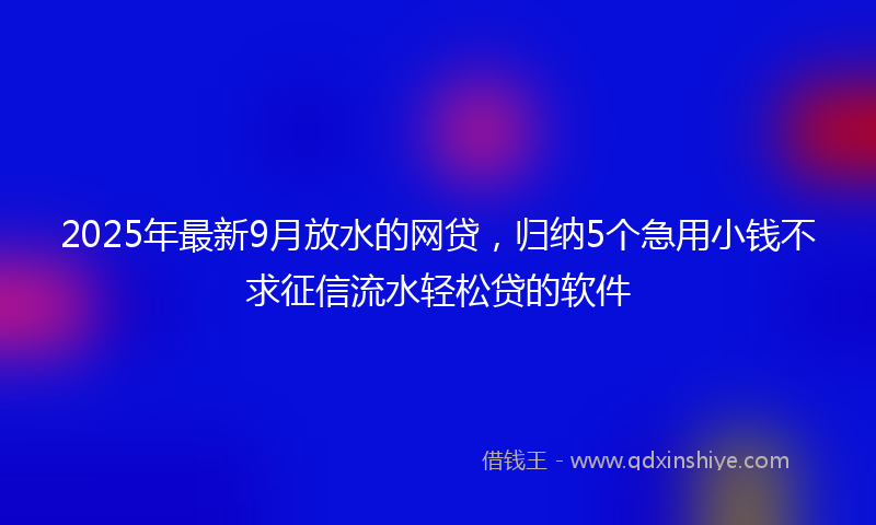 2025年最新9月放水的网贷，归纳5个急用小钱不求征信流水轻松贷的软件