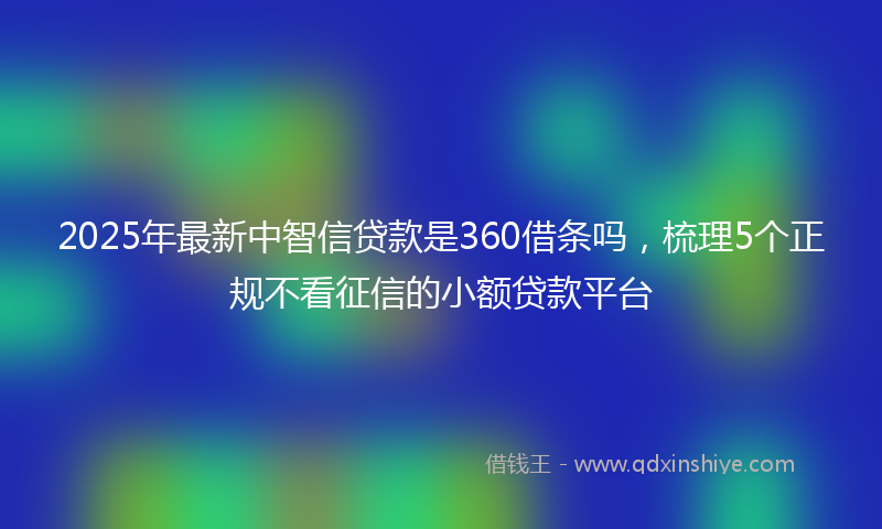 2025年最新中智信贷款是360借条吗，梳理5个正规不看征信的小额贷款平台